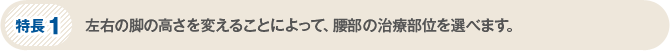 特長1　左右の脚の高さを変えることによって、腰椎の治療部位を選べます。