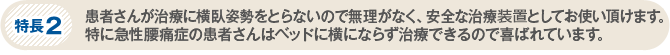 特長2　患者さんが治療に横臥姿勢をとらないので無理がなく、安全な治療装置としてお使い頂けます。特に急性腰痛症の患者さんはベッドに横にならず治療できるので喜ばれています。