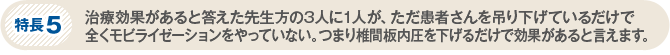 特長5　治療効果があると答えた先生方の3人に1人が、ただ患者さんを吊り下げているだけで全くモビライゼーションをやっていない。つまり椎間板内圧を下げるだけで効果があると言えます。