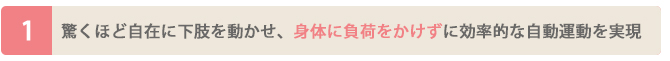 驚くほど自在に下肢を動かせ、身体に負荷をかけずに効率的な自動運動を実現