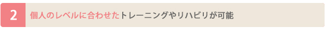 個人のレベルに合わせたトレーニングやリハビリが可能